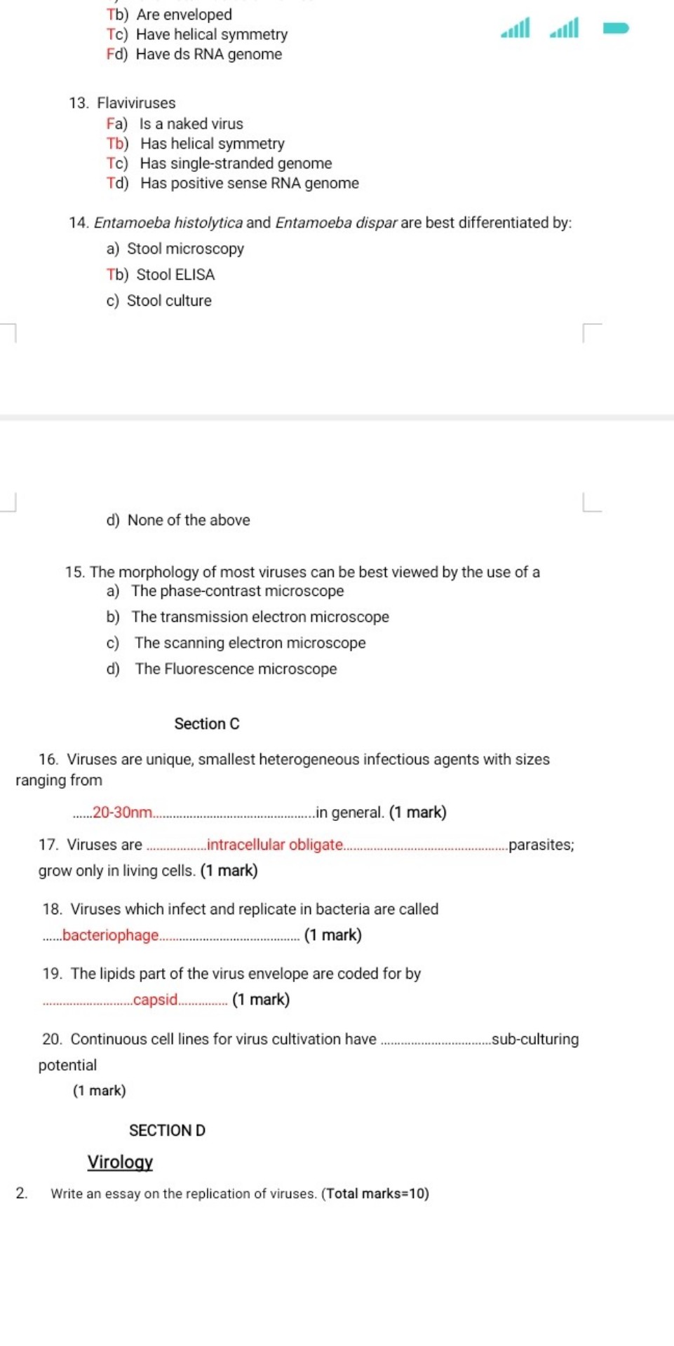 Tb) Are enveloped
Tc) Have helical symmetry
Fd) Have ds RNA genome

13. Flaviviruses
Fa) Is a naked virus
Tb) Has helical symmetry
Tc) Has single-stranded genome
Td) Has positive sense RNA genome

14. Entamoeba histolytica and Entamoeba dispar are best differentiated by:
a) Stool microscopy
Tb) Stool ELISA
c) Stool culture
d) None of the above

15. The morphology of most viruses can be best viewed by the use of a
a) The phase-contrast microscope
b) The transmission electron microscope
c) The scanning electron microscope
d) The Fluorescence microscope

Section C

16. Viruses are unique, smallest heterogeneous infectious agents with sizes ranging from
......20-30nm..............................................in general. (1 mark)

17. Viruses are ...............intracellular obligate..............................................parasites;
grow only in living cells. (1 mark)

18. Viruses which infect and replicate in bacteria are called
......bacteriophage................................ (1 mark)

19. The lipids part of the virus envelope are coded for by
.......................capsid.............. (1 mark)

20. Continuous cell lines for virus cultivation have .................................sub-culturing
potential
(1 mark)

SECTION D
Virology
2. Write an essay on the replication of viruses. (Total marks=10)