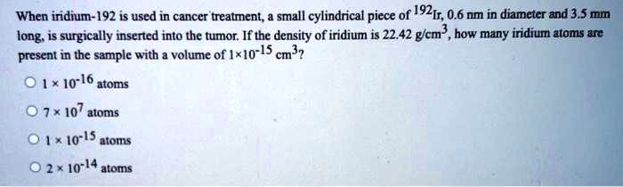 When iridium-192 is used in cancer treatment, a small cylindrical piece of 192Ir, 0.6 nm in diameter and 3.5 mm long, is surgically inserted into the tumor. If the density of iridium is 22.42 g/cm^3, how many iridium atoms are present in the sample with a volume of 1×10^-15 cm^3?

1 × 10^-16 atoms
7 × 10^7 atoms
1 × 10^-15 atoms
2 × 10^-14 atoms
