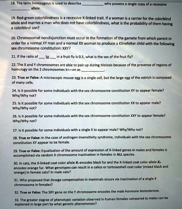 18. The term hemizygous is used to describe  who possess a single copy of a recessive  allele.
19. Red-green colorblindness is a recessive X-linked trait. If a woman is a carrier for the colorblind allele and marries a man who does not have colorblindness, what is the probability of them having a colorblind son?
20. Chromosomal nondisjunction must occur in the formation of the gamete from which parent in order for a normal XY man and a normal XX woman to produce a Klinefelter child with the following sex chromosome constitution: XXY?
21. If the ratio of  to  in a fruit fly is 0.5, what is the sex of the fruit fly?
22. The X and Y chromosomes are able to pair up during Meiosis because of the presence of regions of homology on the 2 chromosomes known as .
23. True or False: A microscopic mouse egg is a single cell, but the large egg of the ostrich is composed of many cells.
24. Is it possible for some individuals with the sex chromosome constitution XY to appear female? Why/Why not?
25. Is it possible for some individuals with the sex chromosome constitution XX to appear male? Why/Why not?
26. Is it possible for some individuals with the sex chromosome constitution XXY to appear female? Why/Why not?
27. Is it possible for some individuals with a single X to appear male? Why/Why not?
28. True or False: In the case of androgen insensitivity syndrome, individuals with the sex chromosome constitution XY appear to be female.
29. True or False: Equalization of the amount of expression of X-linked genes in males and females is accomplished via random X chromosome inactivation in females in ALL species.
30. In cats, the X-linked coat color allele X. encodes black fur and the X-linked coat color allele X. encodes orange fur. What genotypes can result in a calico or tortoiseshell coat color (mixed black and orange) in female cats? In male cats?
31. Who proposed that dosage compensation in mammals occurs via inactivation of a single X chromosome in females?
32. True or False: The SRY gene on the Y chromosome encodes the male hormone testosterone.
33. The greater degree of phenotypic variation observed in human females compared to males can be explained in large part by what genetic phenomenon?