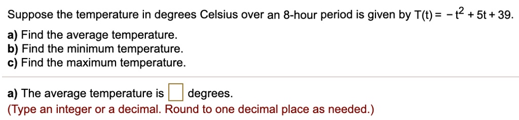 Suppose the temperature in degrees Celsius over an 8-hour period is given by T(t) = -t^2 + 5t + 39.
a) Find the average temperature.
b) Find the minimum temperature.
c) Find the maximum temperature.
a) The average temperature is degrees.
(Type an integer or a decimal. Round to one decimal place as needed.)