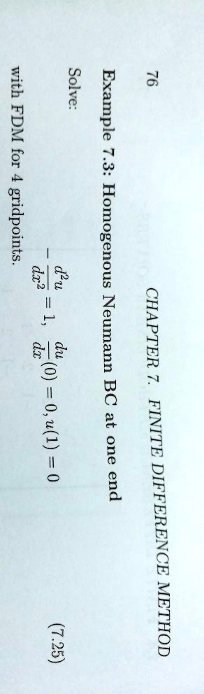 76
CHAPTER 7. FINITE DIFFERENCE METHOD
Example 7.3: Homogenous Neumann BC at one end
Solve:
(d^2u)/(dx^2) = 1, (du)/(dx)(0) = 0, u(1) = 0
(7.25)
with FDM for 4 gridpoints.