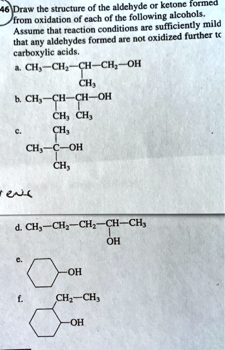 46 Draw the structure of the aldehyde or ketone formed from oxidation of each of the following alcohols. Assume that reaction conditions are sufficiently mild that any aldehydes formed are not oxidized further to carboxylic acids.
a. CH3—CH2—CH—CH2—OH
           |
           CH3
b. CH3—CH—CH—OH
       |   |
       CH3 CH3
c.     CH3
       |
   CH3—C—OH
       |
       CH3
d. CH3—CH2—CH2—CH—CH3
               |
               OH
e. 
   (cyclohexanol structure)
   -OH
f. 
   (2-ethylcyclohexanol structure)
   -CH2—CH3
   -OH