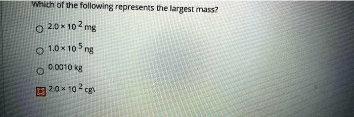 Which of the following represents the largest mass?

2.0 × 10^2 mg
1.0 × 10^5 ng
0.0010 kg
2.0 × 10^2 cg