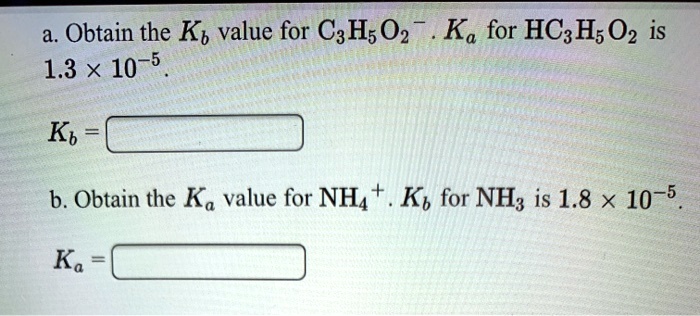 a. Obtain the Kb value for C3H5O2-. Ka for HC3H5O2 is 1.3 x 10^-5.
Kb =
b. Obtain the Ka value for NH4+. Kb for NH3 is 1.8 x 10^-5.
Ka =