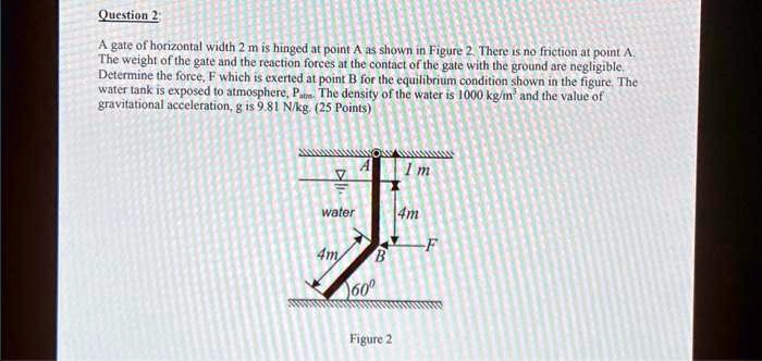 Question 2:
A gate of horizontal width 2 m is hinged at point A as shown in Figure 2. There is no friction at point A.
The weight of the gate and the reaction forces at the contact of the gate with the ground are negligible.
Determine the force, F which is exerted at point B for the equilibrium condition shown in the figure. The
water tank is exposed to atmosphere, Patm. The density of the water is 1000 kg/m³ and the value of
gravitational acceleration, g is 9.81 N/kg. (25 Points)
