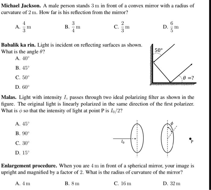 Michael Jackson. A male person stands 3 m in front of a convex mirror with a radius of
curvature of 2 m. How far is his reflection from the mirror?
A. (4)/(3) m
B. (3)/(4) m
C. (2)/(3) m
D. (6)/(5) m
Babalik ka rin. Light is incident on reflecting surfaces as shown.
What is the angle θ?
A. 40°
B. 45°
C. 50°
D. 60°
50°
θ = ?
Malas. Light with intensity Io passes through two ideal polarizing filter as shown in the
figure. The original light is linearly polarized in the same direction of the first polarizer.
What is ϕ so that the intensity of light at point P is Io/2?
A. 45°
B. 90°
C. 30°
D. 15°
ϕ
Io
P
Enlargement procedure. When you are 4 m in front of a spherical mirror, your image is
upright and magnified by a factor of 2. What is the radius of curvature of the mirror?
A. 4 m
B. 8 m
C. 16 m
D. 32 m