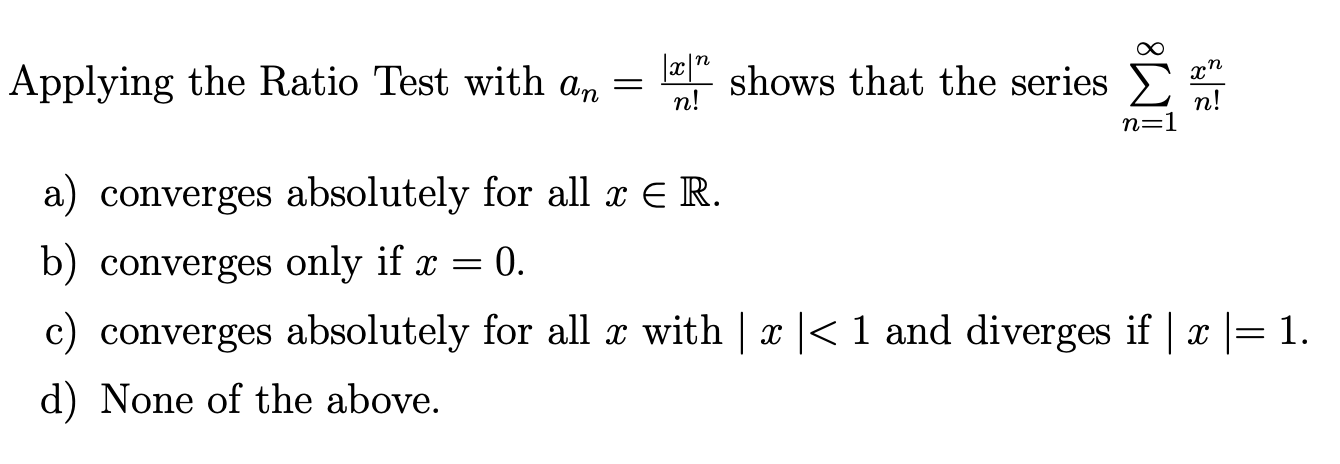 Applying the Ratio Test with an=(|x|^n)/(n !) shows that the series ∑n=1^∞(x^n)/(n !)
a) converges absolutely for all x ∈ℝ.
b) converges only if x=0.
c) converges absolutely for all x with |x|<1 and diverges if |x|=1.
d) None of the above.