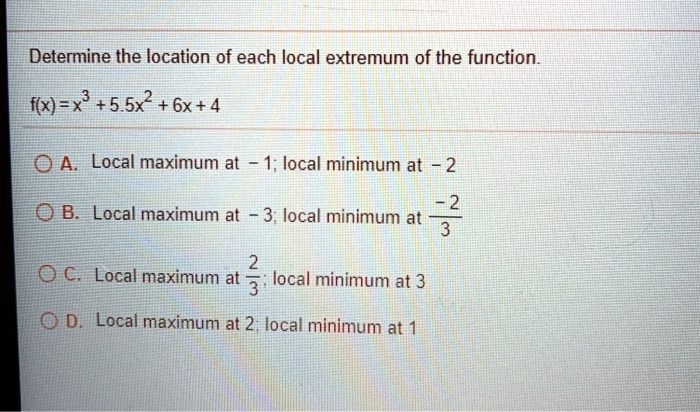 Determine the location of each local extremum of the function.
f(x) = x³ + 5.5x² + 6x + 4
A. Local maximum at -1; local minimum at -2
B. Local maximum at -3; local minimum at -2/3
C. Local maximum at 2/3; local minimum at 3
D. Local maximum at 2; local minimum at 1