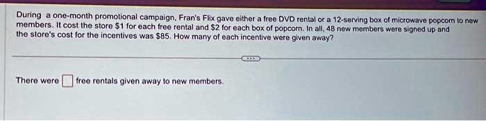 During a one-month promotional campaign, Fran's Flix gave either a free DVD rental or a 12-serving box of microwave popcorn to new members. It cost the store 1 for each free rental and2 for each box of popcorn. In all, 48 new members were signed up and the store's cost for the incentives was 85. How many of each incentive were given away?
There were  free rentals given away to new members.