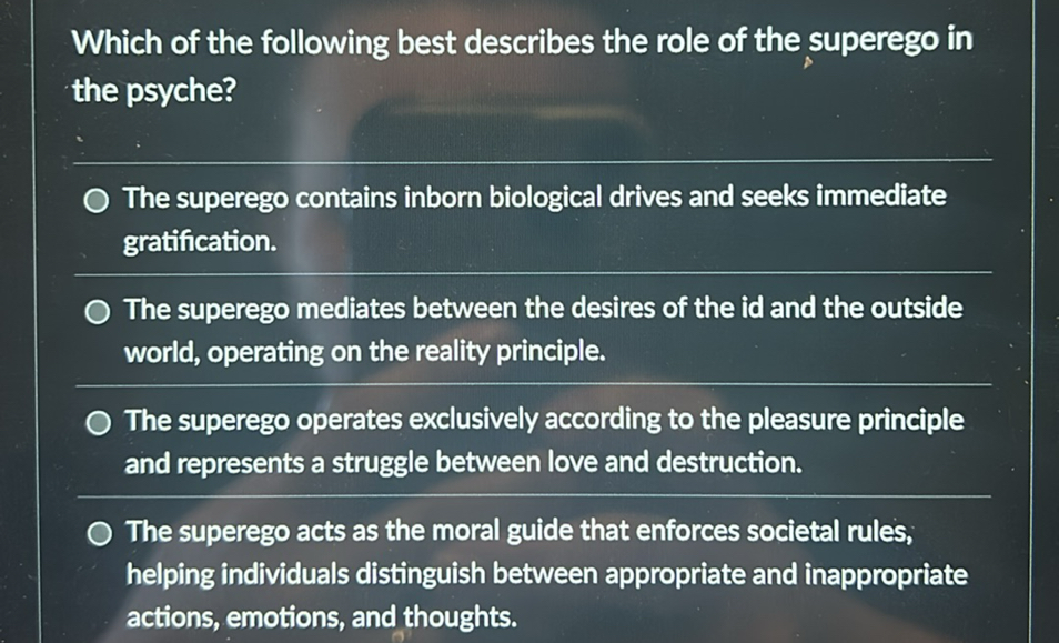 Which of the following best describes the role of the superego in the psyche?

The superego contains inborn biological drives and seeks immediate gratification.

The superego mediates between the desires of the id and the outside world, operating on the reality principle.

The superego operates exclusively according to the pleasure principle and represents a struggle between love and destruction.

The superego acts as the moral guide that enforces societal rules, helping individuals distinguish between appropriate and inappropriate actions, emotions, and thoughts.