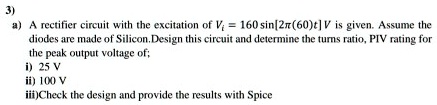 3)
a) A rectifier circuit with the excitation of Vi = 160 sin[2pi(60)t] V is given. Assume the
diodes are made of Silicon. Design this circuit and determine the turns ratio, PIV rating for
the peak output voltage of;
i) 25 V
ii) 100 V
iii) Check the design and provide the results with Spice