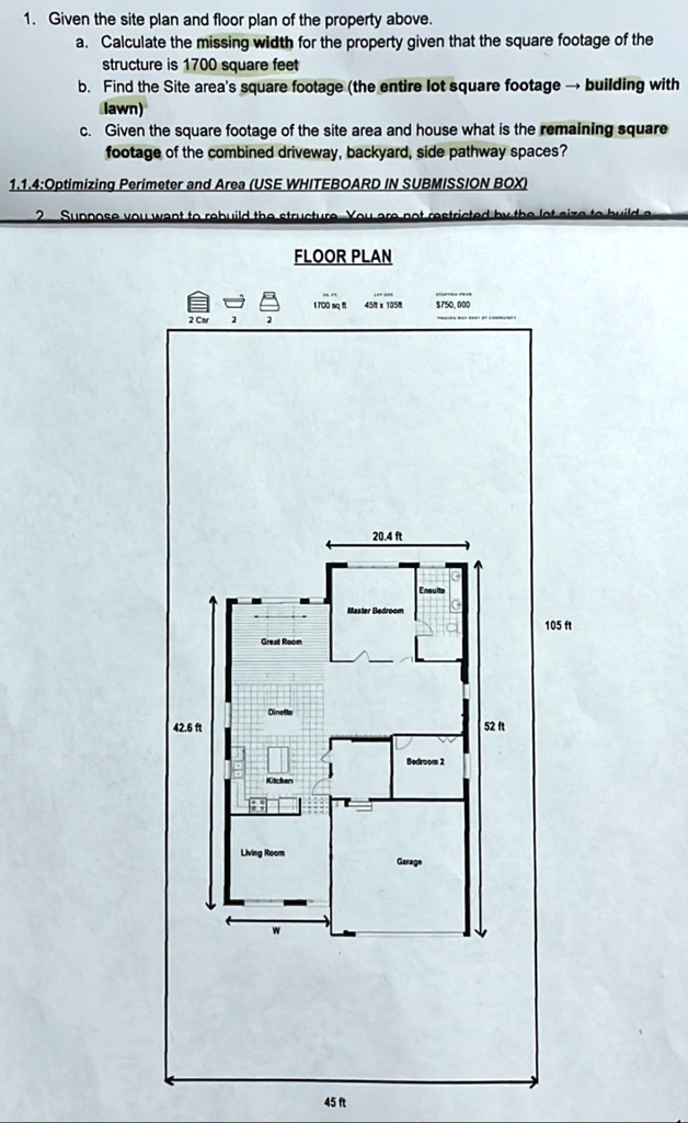 1. Given the site plan and floor plan of the property above.
a. Calculate the missing width for the property given that the square footage of the
structure is 1700 square feet
b. Find the Site area's square footage (the entire lot square footage ? building with
lawn)
c. Given the square footage of the site area and house what is the remaining square
footage of the combined driveway, backyard, side pathway spaces?
1.1.4:Optimizing Perimeter and Area (USE WHITEBOARD IN SUBMISSION BOX)
2 Suppose you want to rebuild the structure You are not restricted by the lot size to build a
FLOOR PLAN
?
1700 sq ft 45ft x 105r
750,000
2 Car
2
20.4 ft
Master Bedroom
105 ft
Great Room
Dinette
42.6 ft
Bedroom 2
Living Room
Garage
45 ft
52 ft