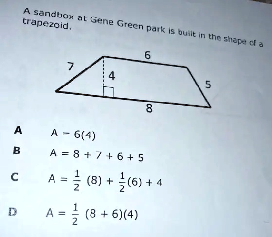 A sandbox at Gene Green park is built in the shape of a trapezoid.
A = 6(4)
A = 8 + 7 + 6 + 5
A = (1)/(2)(8) + (1)/(2)(6) + 4
A = (1)/(2)(8 + 6)(4)