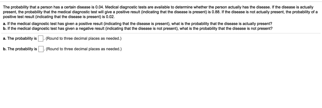 The probability that a person has a certain disease is 0.04. Medical diagnostic tests are available to determine whether the person actually has the disease. If the disease is actually present, the probability that the medical diagnostic test will give a positive result (indicating that the disease is present) is 0.88. If the disease is not actually present, the probability of a positive test result (indicating that the disease is present) is 0.02.
a. If the medical diagnostic test has given a positive result (indicating that the disease is present), what is the probability that the disease is actually present?
b. If the medical diagnostic test has given a negative result (indicating that the disease is not present), what is the probability that the disease is not present?
a. The probability is (Round to three decimal places as needed.)
b. The probability is (Round to three decimal places as needed.)
