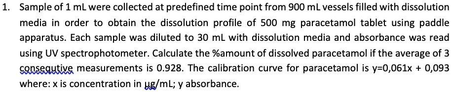 1. Sample of 1 mL were collected at predefined time point from 900 mL vessels filled with dissolution media in order to obtain the dissolution profile of 500 mg paracetamol tablet using paddle apparatus. Each sample was diluted to 30 mL with dissolution media and absorbance was read using UV spectrophotometer. Calculate the %amount of dissolved paracetamol if the average of 3 consequtive measurements is 0.928. The calibration curve for paracetamol is y=0,061x + 0,093 where: x is concentration in ?g/mL; y absorbance.