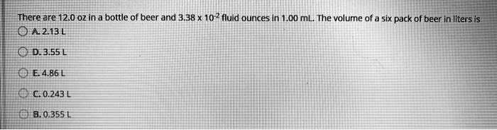 There are 12.0 oz in a bottle of beer and 3.38 x 10^-2 fluid ounces in 1.00 mL. The volume of a six pack of beer in liters is
A. 2.13 L
D. 3.55 L
E. 4.86 L
C. 0.243 L
B. 0.355 L