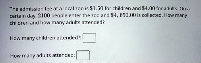 The admission fee at a local zoo is 1.50 for children and4.00 for adults. On a certain day, 2100 people enter the zoo and 4,650.00 is collected. How many children and how many adults attended?
How many children attended?:
How many adults attended: