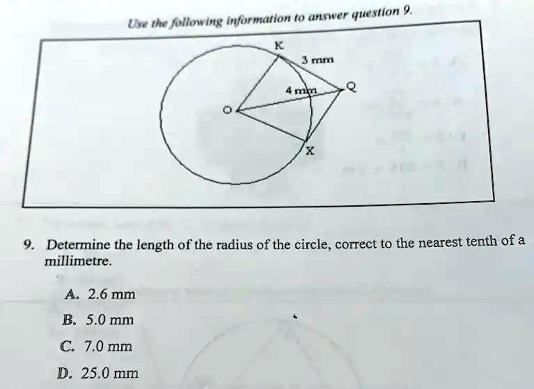 Use the following information to answer question 9.
K
3 mm
4 mm
Q
X
9. Determine the length of the radius of the circle, correct to the nearest tenth of a
millimetre.
A. 2.6 mm
B. 5.0 mm
C. 7.0 mm
D. 25.0 mm