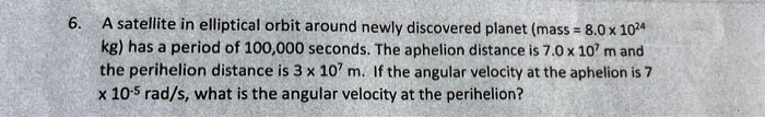 6. A satellite in elliptical orbit around newly discovered planet (mass = 8.0 x 10^24 kg) has a period of 100,000 seconds. The aphelion distance is 7.0 x 10^7 m and the perihelion distance is 3 x 10^7 m. If the angular velocity at the aphelion is 7 x 10^-5 rad/s, what is the angular velocity at the perihelion?
