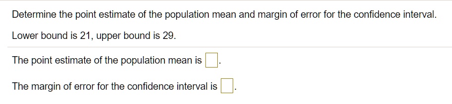 Determine the point estimate of the population mean and margin of error for the confidence interval.

Lower bound is 21, upper bound is 29.

The point estimate of the population mean is

The margin of error for the confidence interval is
