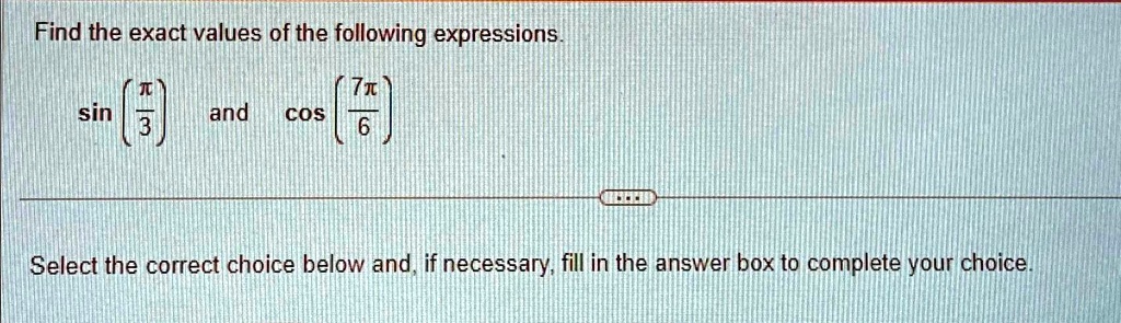 Find the exact values of the following expressions.

sin((π)/(3)) and cos((7π)/(6))
Select the correct choice below and, if necessary, fill in the answer box to complete your choice.