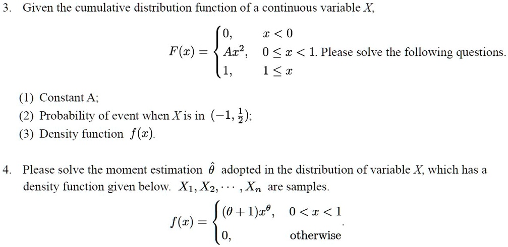 3. Given the cumulative distribution function of a continuous variable X,
F(x) = 
0, x < 0
Ax^2, 0 ? x < 1
1, 1 ? x
Please solve the following questions.
(1) Constant A;
(2) Probability of event when X is in (-1, 1/2);
(3) Density function f(x).
4. Please solve the moment estimation ?? adopted in the distribution of variable X, which has a density function given below. X1, X2, …, Xn are samples.
f(x) = 
(? + 1)x^?, 0 < x < 1
0, otherwise