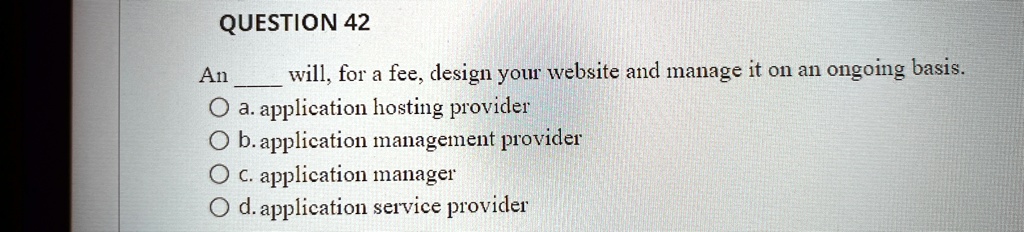 QUESTION 42
An  will, for a fee, design your website and manage it on an ongoing basis.
a. application hosting provider
b. application management provider
c. application manager
d. application service provider