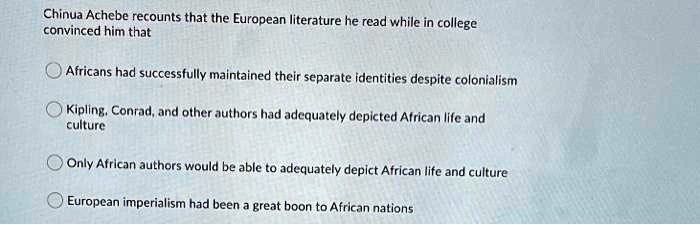 Chinua Achebe recounts that the European literature he read while in college convinced him that
Africans had successfully maintained their separate identities despite colonialism
Kipling, Conrad, and other authors had adequately depicted African life and culture
Only African authors would be able to adequately depict African life and culture
European imperialism had been a great boon to African nations