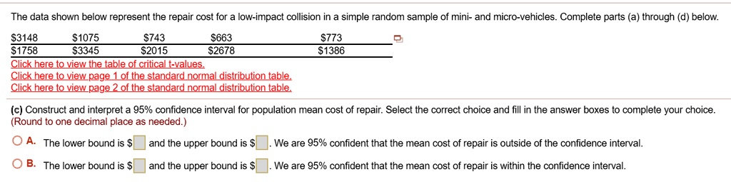 The data shown below represent the repair cost for a low-impact collision in a simple random sample of mini- and micro-vehicles. Complete parts (a) through (d) below.

31481075 743663 7731758 33452015 26781386

(c) Construct and interpret a 95% confidence interval for population mean cost of repair. Select the correct choice and fill in the answer boxes to complete your choice.
(Round to one decimal place as needed.)

A. The lower bound is and the upper bound is. We are 95% confident that the mean cost of repair is outside of the confidence interval.
B. The lower bound is and the upper bound is. We are 95% confident that the mean cost of repair is within the confidence interval.