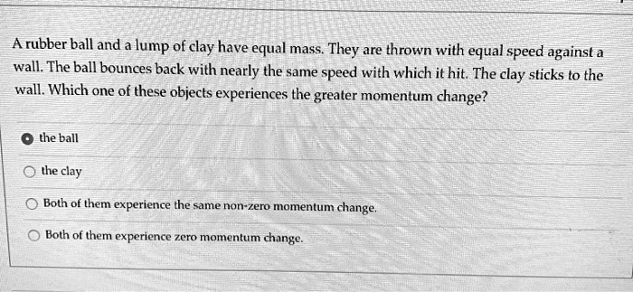 A rubber ball and a lump of clay have equal mass. They are thrown with equal speed against a wall. The ball bounces back with nearly the same speed with which it hit. The clay sticks to the wall. Which one of these objects experiences the greater momentum change?
the ball
the clay
Both of them experience the same non-zero momentum change.
Both of them experience zero momentum change.