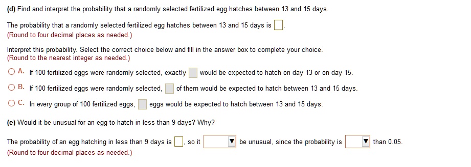 (d) Find and interpret the probability that a randomly selected fertilized egg hatches between 13 and 15 days.

The probability that a randomly selected fertilized egg hatches between 13 and 15 days is .
(Round to four decimal places as needed.)

Interpret this probability. Select the correct choice below and fill in the answer box to complete your choice.
(Round to the nearest integer as needed.)

A. If 100 fertilized eggs were randomly selected, exactly would be expected to hatch on day 13 or on day 15.
B. If 100 fertilized eggs were randomly selected, of them would be expected to hatch between 13 and 15 days.
C. In every group of 100 fertilized eggs, eggs would be expected to hatch between 13 and 15 days.

(e) Would it be unusual for an egg to hatch in less than 9 days? Why?

The probability of an egg hatching in less than 9 days is , so it be unusual, since the probability is than 0.05.
(Round to four decimal places as needed.)