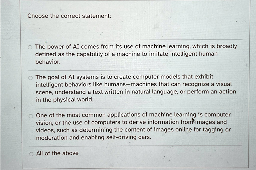 Choose the correct statement:
• The power of AI comes from its use of machine learning, which is broadly
defined as the capability of a machine to imitate intelligent human
behavior.
The goal of AI systems is to create computer models that exhibit
intelligent behaviors like humans—machines that can recognize a visual
scene, understand a text written in natural language, or perform an action
in the physical world.
One of the most common applications of machine learning is computer
vision, or the use of computers to derive information from images and
videos, such as determining the content of images online for tagging or
moderation and enabling self-driving cars.
All of the above