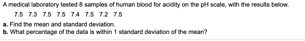 A medical laboratory tested 8 samples of human blood for acidity on the pH scale, with the results below. 7.5 7.3 7.5 7.5 7.4 7.5 7.2 7.5 a. Find the mean and standard deviation. b. What percentage of the data is within 1 standard deviation of the mean?