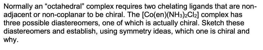 Normally an "octahedral" complex requires two chelating ligands that are non-adjacent or non-coplanar to be chiral. The [Co(en)(NH3)2Cl2] complex has three possible diastereomers, one of which is actually chiral. Sketch these diastereomers and establish, using symmetry ideas, which one is chiral and why.