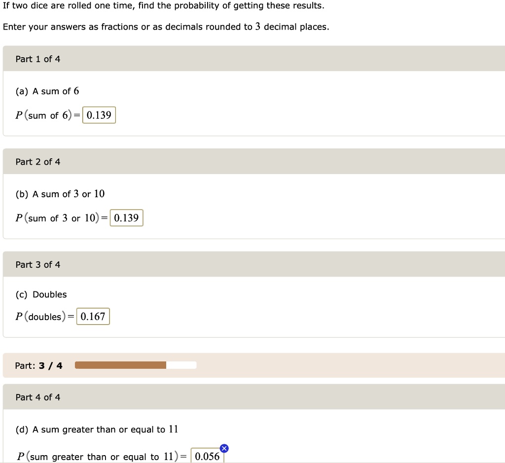 If two dice are rolled one time, find the probability of getting these results.
Enter your answers as fractions or as decimals rounded to 3 decimal places.
(a) A sum of 6
P(sum of 6) = 0.139
(b) A sum of 3 or 10
P(sum of 3 or 10) = 0.139
(c) Doubles
P(doubles) = 0.167
(d) A sum greater than or equal to 11
P(sum greater than or equal to 11) = 0.056