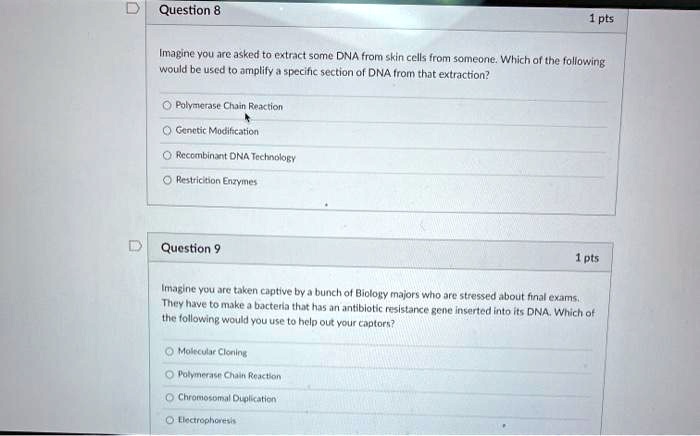 Question 8
Imagine you are asked to extract some DNA from skin cells from someone. Which of the following would be used to amplify a specific section of DNA from that extraction?
Polymerase Chain Reaction
Genetic Modification
Recombinant DNA Technology
Restriction Enzymes
Question 9
Imagine you are taken captive by a bunch of Biology majors who are stressed about final exams. They have to make a bacteria that has an antibiotic resistance gene inserted into its DNA. Which of the following would you use to help out your captors?
Molecular Cloning
Polymerase Chain Reaction
Chromosomal Duplication
Electrophoresis
