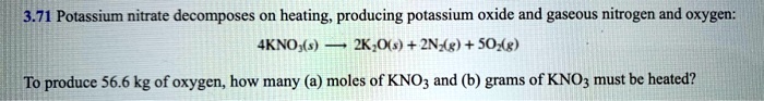 3.71 Potassium nitrate decomposes on heating, producing potassium oxide and gaseous nitrogen and oxygen: 4KNO3(s) -> 2K2O(s) + 2N2(g) + 5O2(g) To produce 56.6 kg of oxygen, how many (a) moles of KNO3 and (b) grams of KNO3 must be heated?