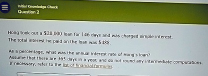Initial Knowledge Check
Question 2
Hong took out a 20,000 loan for 146 days and was charged simple interest.
The total interest he paid on the loan was488.
As a percentage, what was the annual interest rate of Hong's loan?
Assume that there are 365 days in a year, and do not round any intermediate computations.
If necessary, refer to the list of financial formulas.