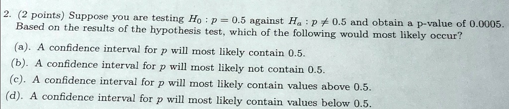 2 points suppose you are testing h0p05 against hap05 and obtain a p value of 00005 based on the results of the hypothesis test which of the following would most likely occur a a confidence 75863