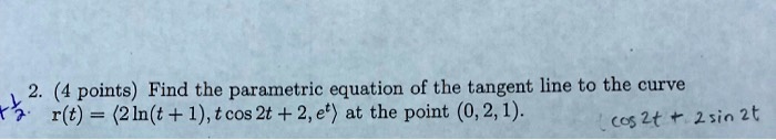 Find the parametric equation of the tangent line to the curve r(t) = <2 ln(t + 1), t cos 2t + 2, e^t> at the point (0, 2, 1).