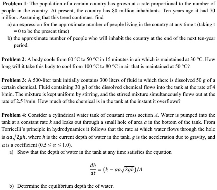 Problem 1: The population of a certain country has grown at a rate proportional to the number of
people in the country. At present, the country has 80 million inhabitants. Ten years ago it had 70
million. Assuming that this trend continues, find
a) an expression for the approximate number of people living in the country at any time t (taking t
= 0 to be the present time)
b) the approximate number of people who will inhabit the country at the end of the next ten-year
period.
Problem 2: A body cools from 60 °C to 50 °C in 15 minutes in air which is maintained at 30 °C. How
long will it take this body to cool from 100 °C to 80 °C in air that is maintained at 50 °C?
Problem 3: A 500-liter tank initially contains 300 liters of fluid in which there is dissolved 50 g of a
certain chemical. Fluid containing 30 g/l of the dissolved chemical flows into the tank at the rate of 4
l/min. The mixture is kept uniform by stirring, and the stirred mixture simultaneously flows out at the
rate of 2.5 l/min. How much of the chemical is in the tank at the instant it overflows?
Problem 4: Consider a cylindrical water tank of constant cross section A. Water is pumped into the
tank at a constant rate k and leaks out through a small hole of area a in the bottom of the tank. From
Torricelli’s principle in hydrodynamics it follows that the rate at which water flows through the hole
is ?a?2gh, where h is the current depth of water in the tank, g is the acceleration due to gravity, and
? is a coefficient (0.5 ? ? ? 1.0).
a) Show that the depth of water in the tank at any time satisfies the equation
dh/dt = (k - ?a?2gh)/A
b) Determine the equilibrium depth the of water.