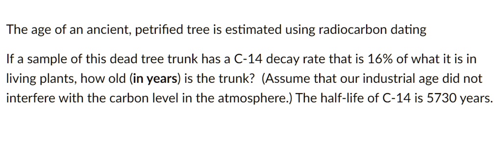 The age of an ancient, petrified tree is estimated using radiocarbon dating

If a sample of this dead tree trunk has a C-14 decay rate that is 16% of what it is in living plants, how old (in years) is the trunk? (Assume that our industrial age did not interfere with the carbon level in the atmosphere.) The half-life of C-14 is 5730 years.
