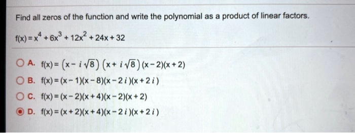 Find all zeros of the function and write the polynomial as a product of linear factors.
f(x) = x^4 + 6x^3 + 12x^2 + 24x + 32
A. f(x) = (x - i?8) (x + i?8) (x - 2)(x + 2)
B. f(x) = (x - 1)(x - 8)(x - 2 i)(x + 2 i)
C. f(x) = (x - 2)(x + 4)(x - 2)(x + 2)
D. f(x) = (x + 2)(x + 4)(x - 2 i)(x + 2 i)