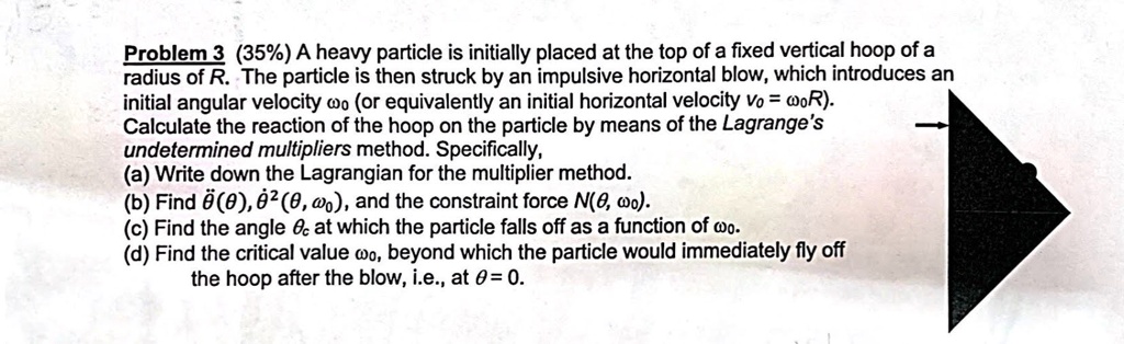 Problem 3 (35%) A heavy particle is initially placed at the top of a fixed vertical hoop of a radius of R. The particle is then struck by an impulsive horizontal blow, which introduces an initial angular velocity $\omega0$ (or equivalently an initial horizontal velocity $v0 = \omega0 R$). Calculate the reaction of the hoop on the particle by means of the Lagrange's undetermined multipliers method. Specifically, (a) Write down the Lagrangian for the multiplier method. (b) Find $\ddot{\theta}(\theta)$, $\dot{\theta}^2(\theta, \omega0)$, and the constraint force $N(\theta, \omega0)$. (c) Find the angle $\thetac$ at which the particle falls off as a function of $\omega0$. (d) Find the critical value $\omega0$, beyond which the particle would immediately fly off the hoop after the blow, i.e., at $\theta = 0$.