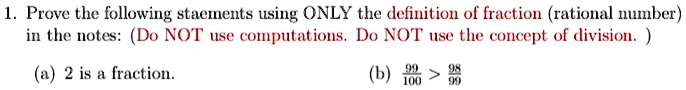 1. Prove the following statements using ONLY the definition of fraction (rational number)
in the notes: (Do NOT use computations. Do NOT use the concept of division.)
(a) 2 is a fraction.
(b) (99)/(100) > (98)/(99)