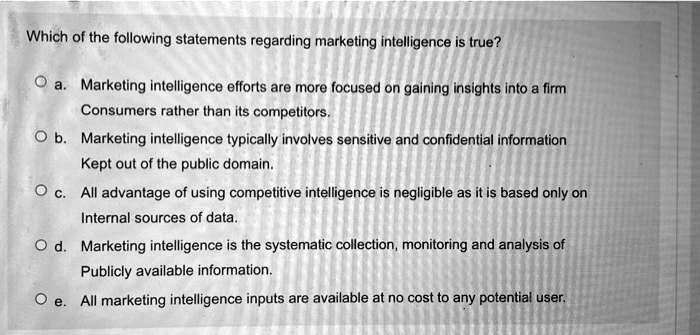 Solved:which Of The Following Statements Regarding Marketing Intelligence  Is True? Markeling Intelligence Efforts Are More Focused On Galning  Insights Into Flrm Consumers Rather (Han Its Compelitors_ Marketing  Intelligence Typically Involves Sensitive And Solved:which Of The Following Statements Regarding Marketing Intelligence  Is True? Markeling Intelligence Efforts Are More Focused On Galning  Insights Into Flrm Consumers Rather (Han Its Compelitors_ Marketing  Intelligence Typically Involves Sensitive And