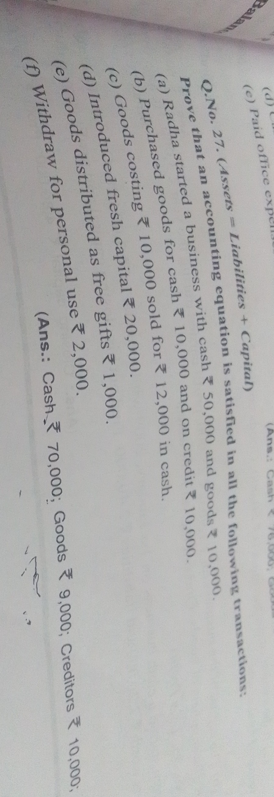 (c) Paid office Q. No. 27. (Assets = Liabilities + Capital)

Prove that an accounting equation is satisfied in all the following transactions:
(a) Radha started a business with cash ? 50,000 and goods ? 10,000.
(b) Purchased goods for cash ? 10,000 and on credit ? 10,000.
(c) Goods costing ? 10,000 sold for ? 12,000 in cash.
(d) Introduced fresh capital ? 20,000 .
(e) Goods distributed as free gifts ? 1,000.
(f) Withdraw for personal use ? 2,000
(Ans.: Cash ? 70,000 ; Goods ? 9,000 ; Creditors ? 10,000 ;