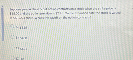 Suppose you purchase 5 put option contracts on a stock when the strike price is 65.00 and the option premium is2.45. On the expiration date the stock is valued at 63.65 a share. What's the payoff on the option contracts?

A)525

B) 400

C)675

D) 0