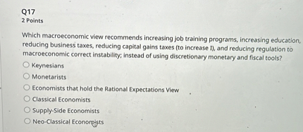 Which macroeconomic view recommends increasing job training programs, increasing education, reducing business taxes, reducing capital gains taxes (to increase I), and reducing regulation to macroeconomic correct instability, instead of using discretionary monetary and fiscal tools?
Keynesians
Monetarists
Economists that hold the Rational Expectations View
Classical Economists
Supply-Side Economists
Neo-Classical Economists