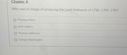 Chapter 4
Who was in charge of producing the Land Ordinance of 1784, 1785, 1787:
Thomas Paine
John Adams
Thomas Jefferson
George Washington